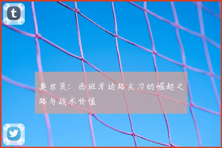 奥尔莫：西班牙边路尖刀的崛起之路与战术价值