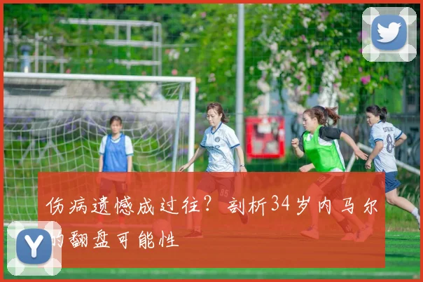 伤病遗憾成过往?剖析34岁内马尔的翻盘可能性
