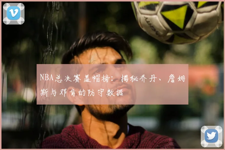 NBA总决赛盖帽榜：揭秘乔丹、詹姆斯与邓肯的防守数据