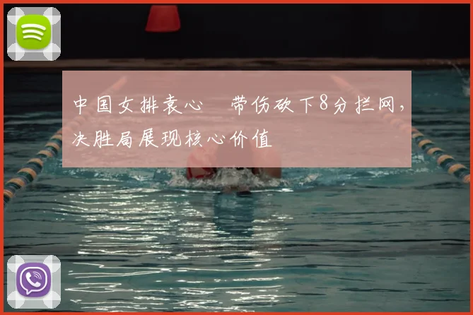 中国女排袁心玥带伤砍下8分拦网，决胜局展现核心价值