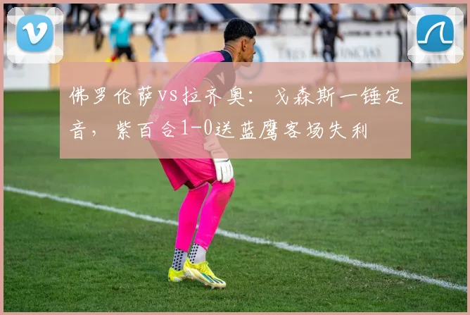 佛罗伦萨vs拉齐奥：戈森斯一锤定音，紫百合1-0送蓝鹰客场失利