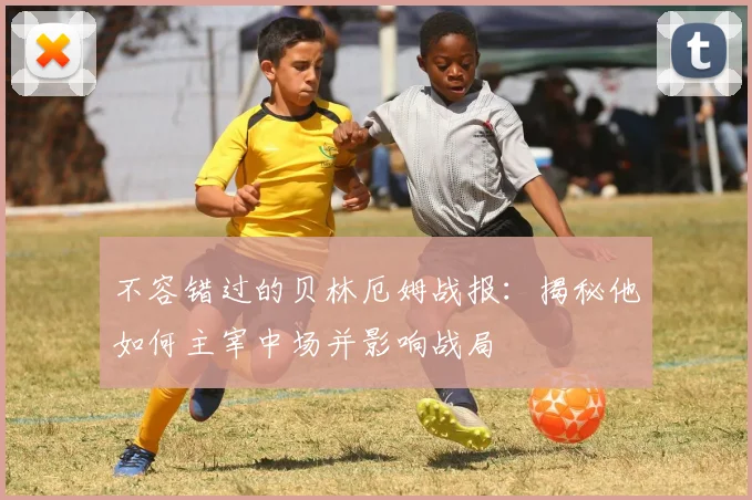 不容错过的贝林厄姆战报：揭秘他如何主宰中场并影响战局