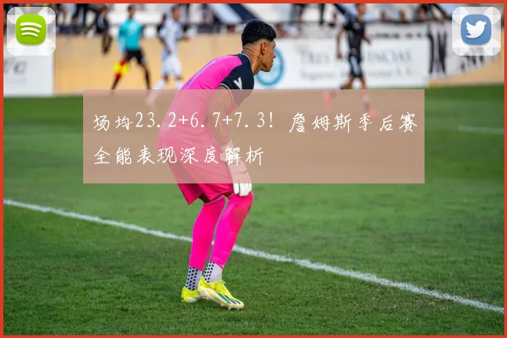 场均23.2+6.7+7.3！詹姆斯季后赛全能表现深度解析