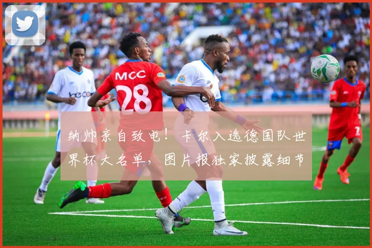 纳帅亲自致电！卡尔入选德国队世界杯大名单，图片报独家披露细节