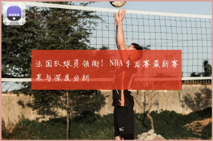 法国队球员领衔！NBA季后赛最新赛果与深度分析