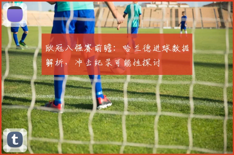 欧冠八强赛前瞻:哈兰德进球数据解析,冲击纪录可能性探讨