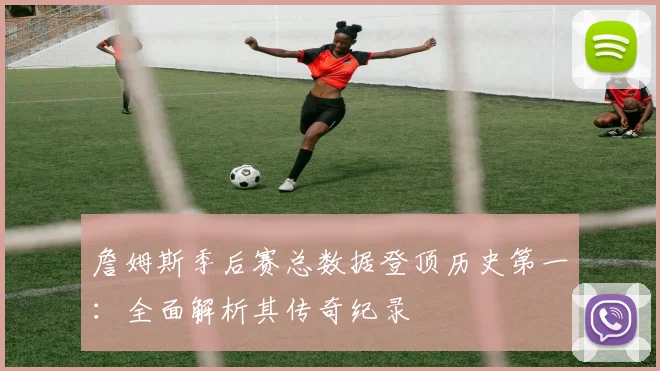 詹姆斯季后赛总数据登顶历史第一：全面解析其传奇纪录