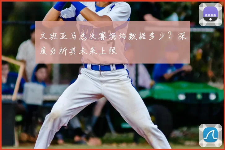 文班亚马总决赛场均数据多少？深度分析其未来上限